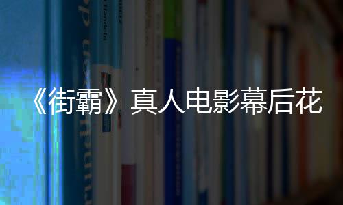 霸幕后如电影都不 网花絮友吐真人街型连槽造