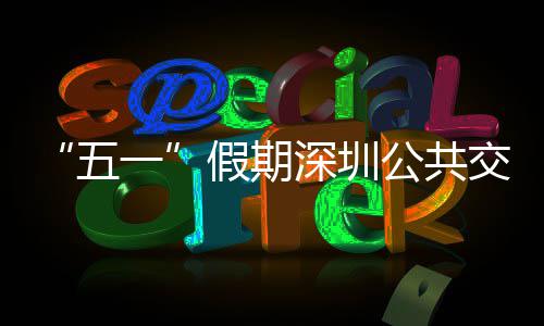 密班开行特色五一延长假期交通 加公共线路深圳服务次