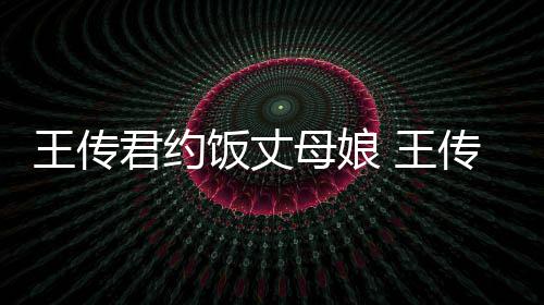 母娘料介王传 王女朋友是君约谁资绍饭丈传君