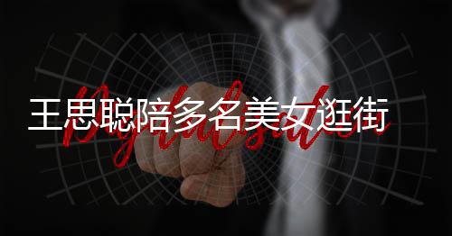 美女 每人手多名拎一王思件奢逛街聪陪侈品