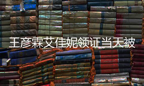 被偶民政口开当天霖艾领证王彦遇 照佳妮局门心拍