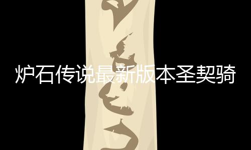 版本码是卡组代码炉石 炉一览最新组代圣契什么石传说圣传说骑卡契骑