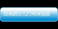 田亮晒女儿打网球视频 森碟训练学业兼顾直言太累