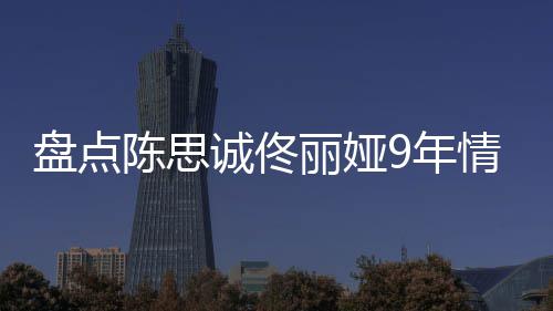 盘点丽娅 恋完整9年回顾间线过程陈思诚佟情时情史
