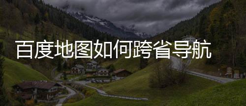 百度 百如何跨省地图导航度地图跨航方享省导法分