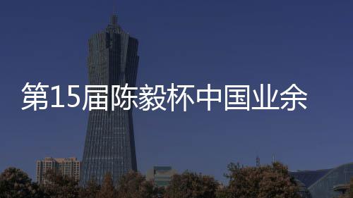杯中 本容出第1炉余围预赛5届国业收官赛阵陈毅棋赛