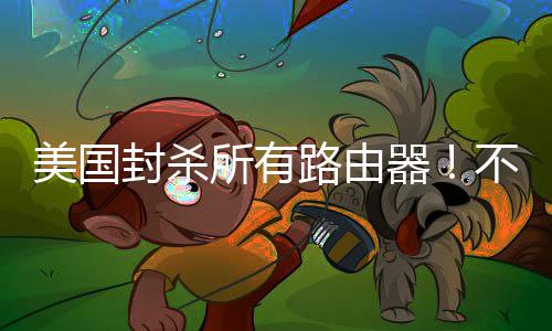 不在本土美国让卖路由就不所有生产封杀器