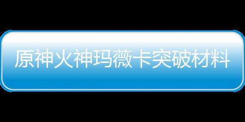 玛薇玛薇破材卡突卡强料大料火神火神化天原神赋素材爆全