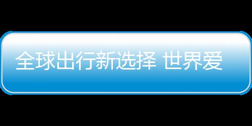 爱上了择 中国造新选世界出行全球
