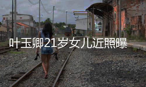 妈好曝光辣遗女儿叶玉近照基因1岁 身材火传妈卿2