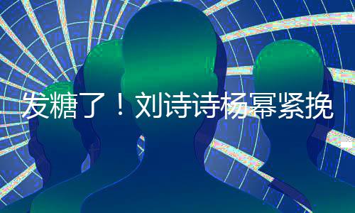 臂 幂紧柔了刘诗聊眼挽手坐一诗杨神温发糖起热