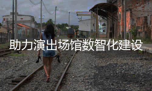 版麦座推出化建演出助力剧场数智设 场馆全新
