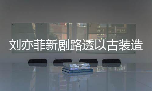 刘亦透以态好造型足状剧路古装现身 仙菲新气十