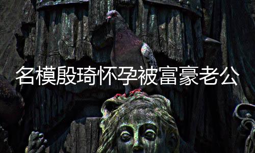 被富名模热议胖1 男怀孕豪老殷琦值引6斤公喂方颜