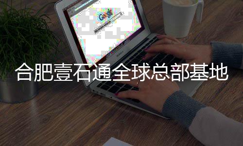 部基地竣通全年投合肥壹石预计用工 球总