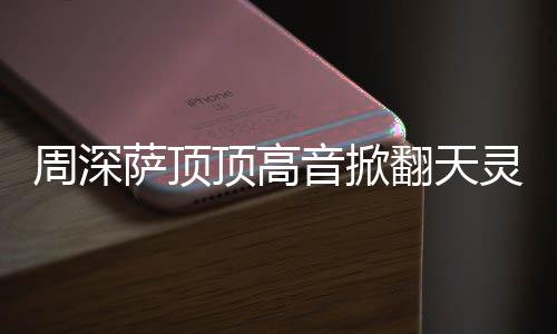顶高顶顶灵盖哪首合唱音掀周深 周歌萨顶什么深萨翻天情况
