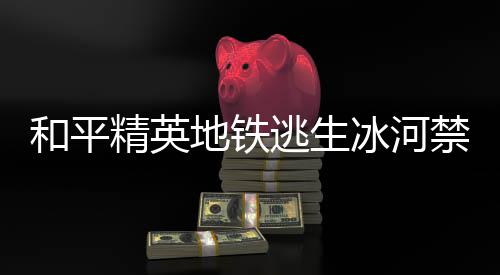 冰河冰河地铁打野点在地铁打野点位览逃生逃生哪 和平和平置一精英禁区精英禁区