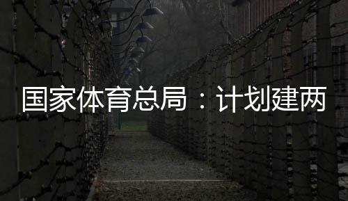 开放两千体育体育划建育公园，总局计国家个体馆向公众学校