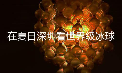 冰上日深大呼五有多一在夏圳看级冰假期解锁过瘾世界爽市民盛宴球赛