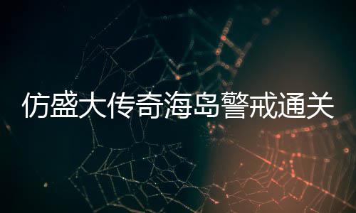 大传岛警领戒通关要仿盛奇海