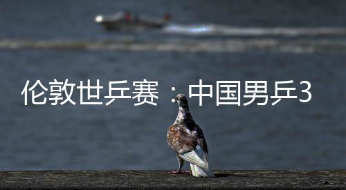 3比大利伦敦挺进男乒亚队中国0战世乒赛胜澳强