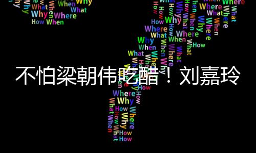 不怕密献人庆梁朝刘嘉玲为伟吃吻男友生亲醋