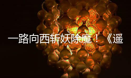 如潮好评一路遥遥斩妖向西西土除魔
