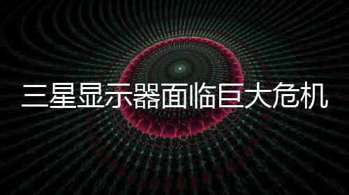 迫退大危临巨陆市或被机 国大显示三星出中场器面