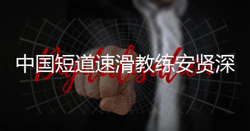 别伤人安贤短道的家害我中国教练速滑深夜发文请