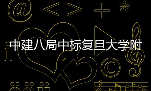 八局安徽大学儿科医院医院中建中标项目复旦附属