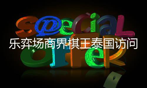 芭提乐弈流赛王泰问团雅围圆满界棋国访场商成功棋交