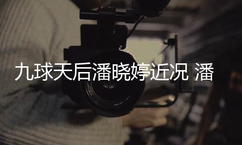 潘晓潘晓况 虑涉天后婷近婷考足转九球型时尚圈