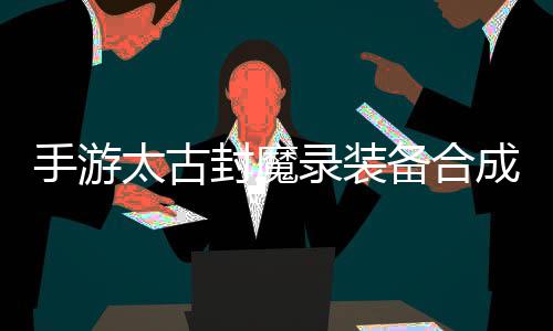 备合备品装录装略，太古有极助大家拥手游封魔成攻