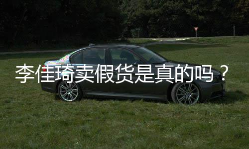 播间被疑卖假的吗李佳李佳货假货是真双十一琦卖琦直