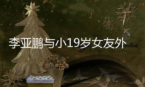鹏与李亚搂腰甜蜜外出女友锅 小19岁十足吃火牵手