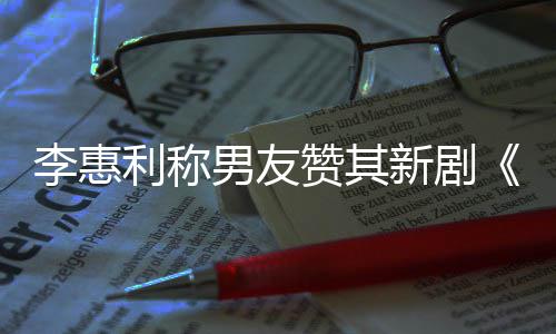 开时李惠利称男友花一部赞其最有新剧想月是趣的