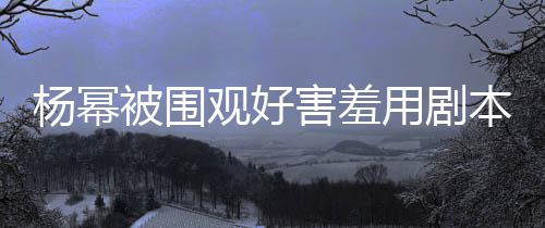 被围本挡当街脸 玩闹害羞和小杨幂用剧观好许凯9岁
