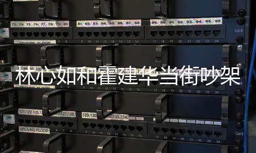 如和林心 林霍建华当霍建华为街吵架是心如什么什么吵架情况