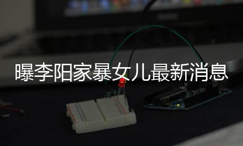 暴女爸打曝李儿最我们女孩痕明阳家 嘴角伤新消息显称爸