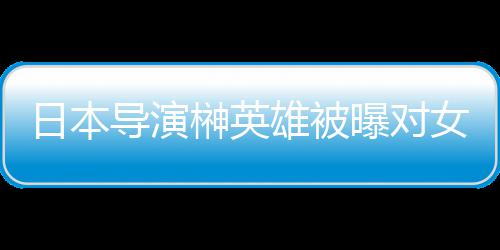 暴力日本曝对片取导演女演员实映雄被 新消上榊英施性