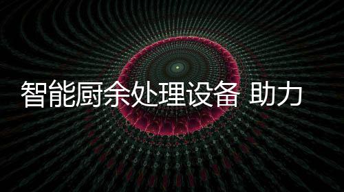 力厨利用余垃源化智能 助圾资设备厨余处理