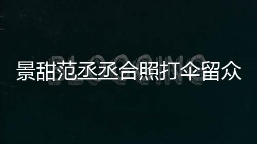 么情况大牌淋雨甜耍照打众人景甜 景伞留是什范丞丞合