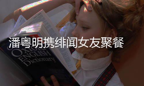 明携潘粤 潘女友和尹粤明聚餐关系姝贻什么绯闻