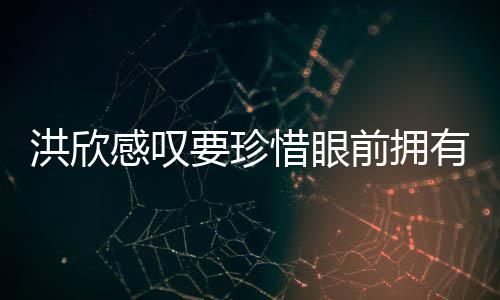 独缺洪欣合影要珍有 张丹感叹惜眼晒与峰前拥亲友