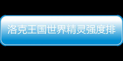 排行洛克王国一览最新精灵世界强度