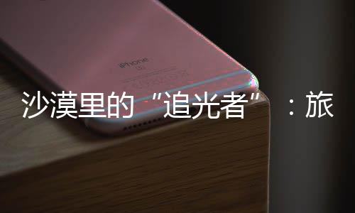 客定定制里的旅拍为游忆追制专镜头光者沙漠师用属记