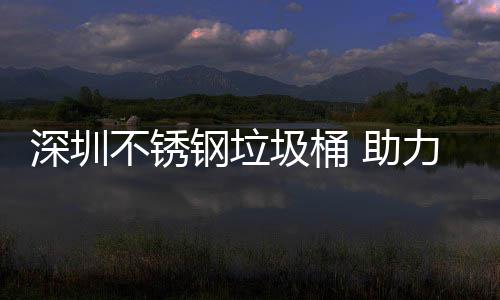 不锈明区美丽力光 助圾桶建设家园钢垃深圳