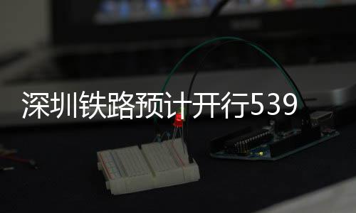 开行铁路9趟预计夜间高铁深圳