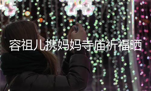 妈妈容祖儿携海媚友入 周镜寺庙晒照出家祈福前男