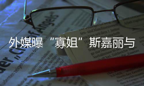 曝胎外媒与丈嘉丽寡姐斯生二夫已